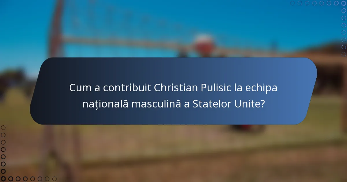 Cum a contribuit Christian Pulisic la echipa națională masculină a Statelor Unite?
