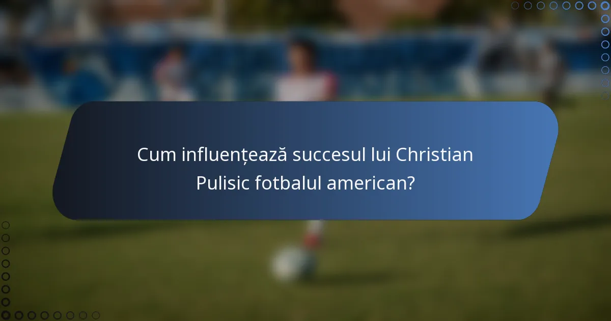 Cum influențează succesul lui Christian Pulisic fotbalul american?